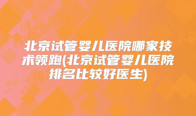 北京试管婴儿医院哪家技术领跑(北京试管婴儿医院排名比较好医生)