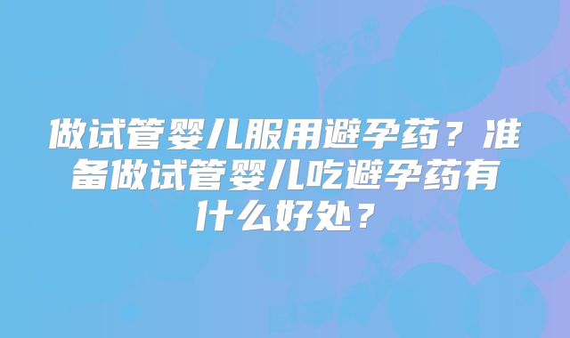 做试管婴儿服用避孕药？准备做试管婴儿吃避孕药有什么好处？