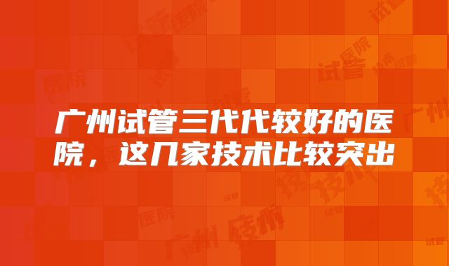 广州试管三代代较好的医院，这几家技术比较突出