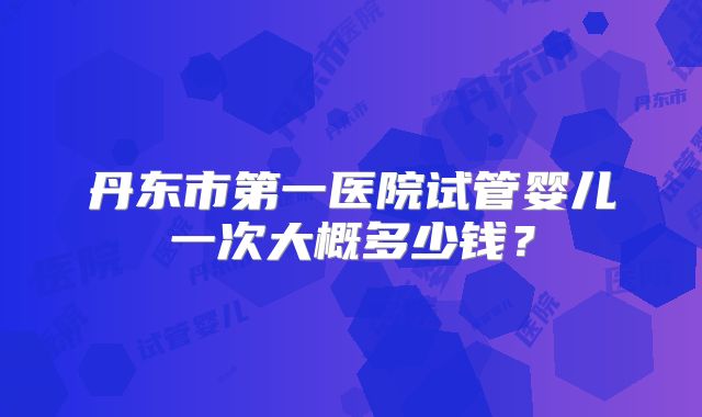 丹东市第一医院试管婴儿一次大概多少钱？