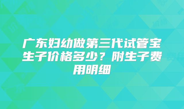 广东妇幼做第三代试管宝生子价格多少？附生子费用明细