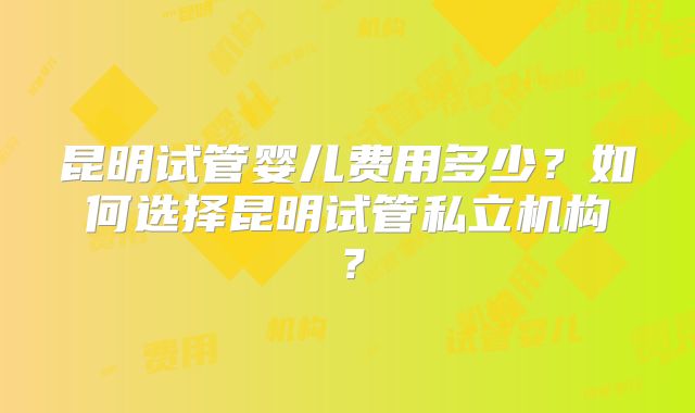 昆明试管婴儿费用多少？如何选择昆明试管私立机构？