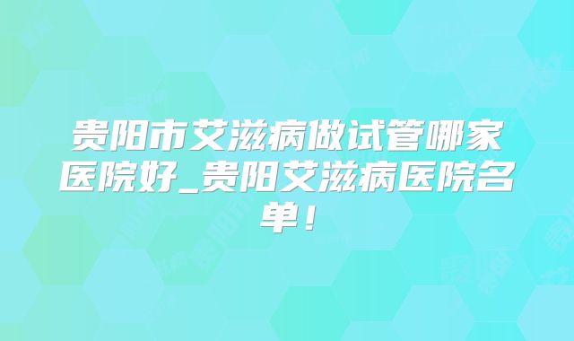 贵阳市艾滋病做试管哪家医院好_贵阳艾滋病医院名单！