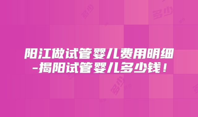 阳江做试管婴儿费用明细-揭阳试管婴儿多少钱！
