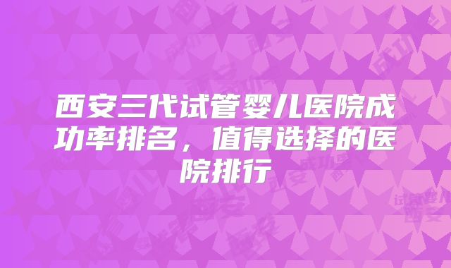 西安三代试管婴儿医院成功率排名，值得选择的医院排行
