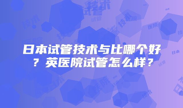 日本试管技术与比哪个好？英医院试管怎么样？