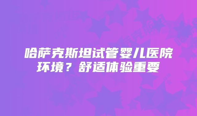 哈萨克斯坦试管婴儿医院环境？舒适体验重要