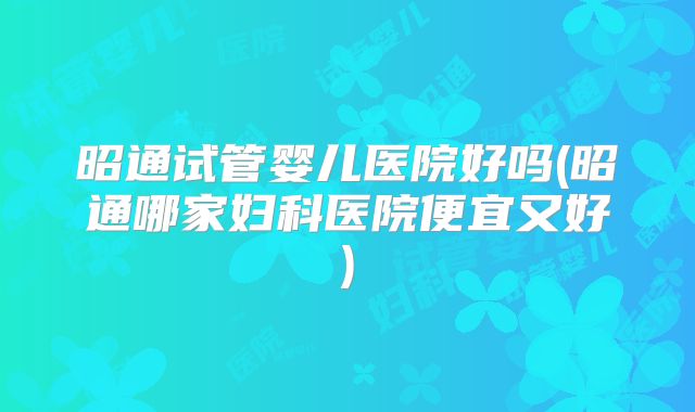 昭通试管婴儿医院好吗(昭通哪家妇科医院便宜又好)