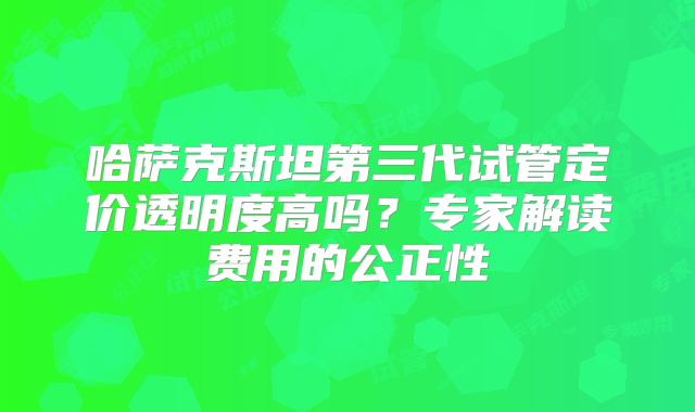 哈萨克斯坦第三代试管定价透明度高吗?专家解读费用的公正性