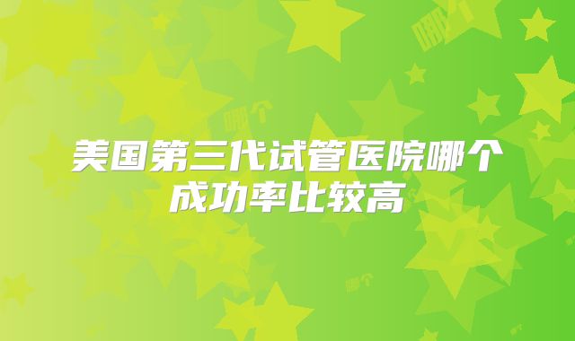 美国第三代试管医院哪个成功率比较高
