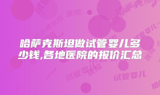 哈萨克斯坦做试管婴儿多少钱,各地医院的报价汇总