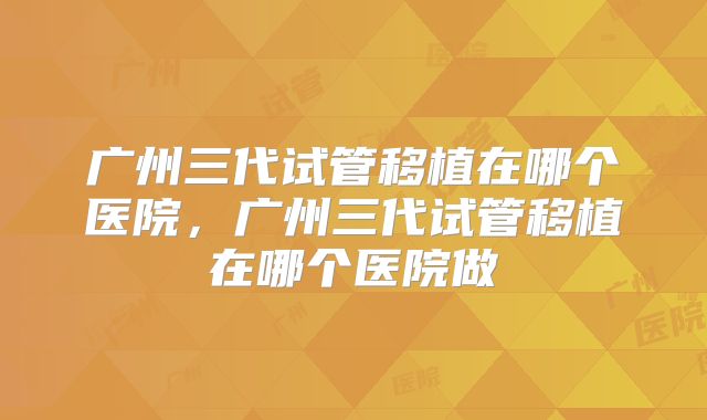广州三代试管移植在哪个医院，广州三代试管移植在哪个医院做