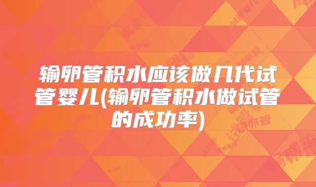 输卵管积水应该做几代试管婴儿(输卵管积水做试管的成功率)