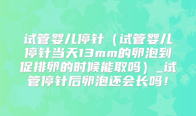 试管婴儿停针（试管婴儿停针当天13mm的卵泡到促排卵的时候能取吗）_试管停针后卵泡还会长吗！