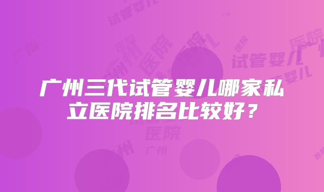 广州三代试管婴儿哪家私立医院排名比较好？