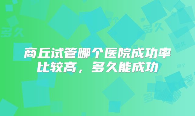商丘试管哪个医院成功率比较高，多久能成功