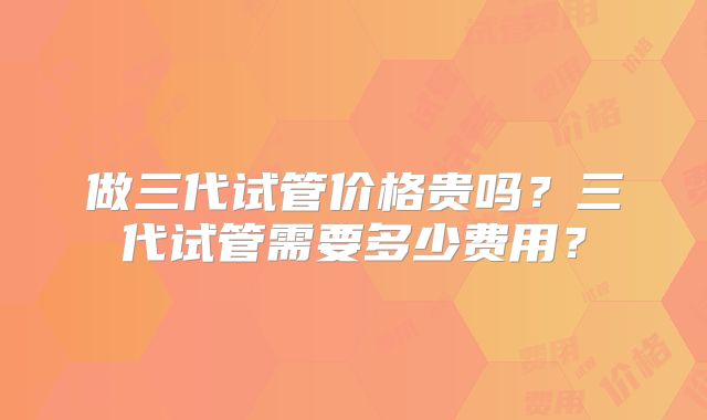 做三代试管价格贵吗？三代试管需要多少费用？