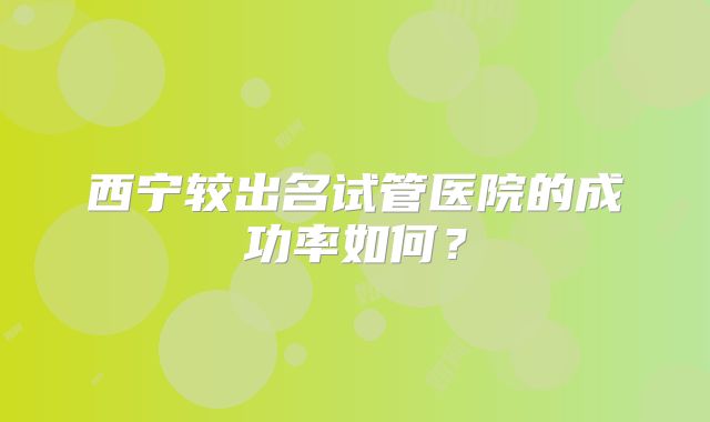 西宁较出名试管医院的成功率如何？