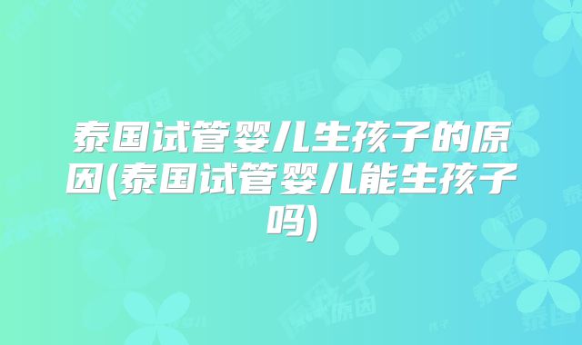 泰国试管婴儿生孩子的原因(泰国试管婴儿能生孩子吗)
