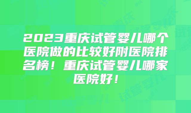 2023重庆试管婴儿哪个医院做的比较好附医院排名榜!重庆试管婴儿哪家医院好!