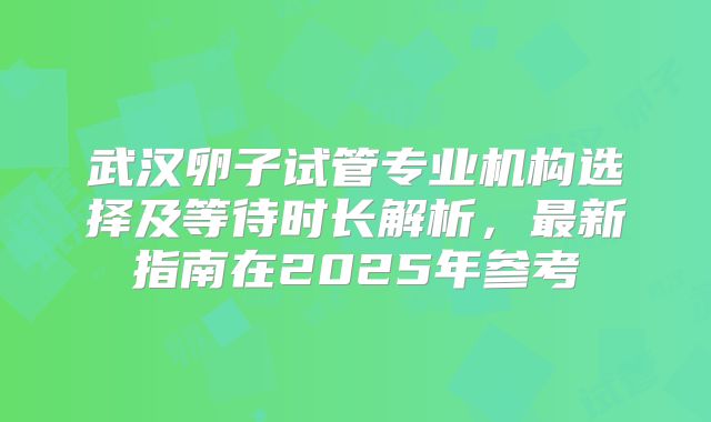 武汉卵子试管专业机构选择及等待时长解析，最新指南在2025年参考