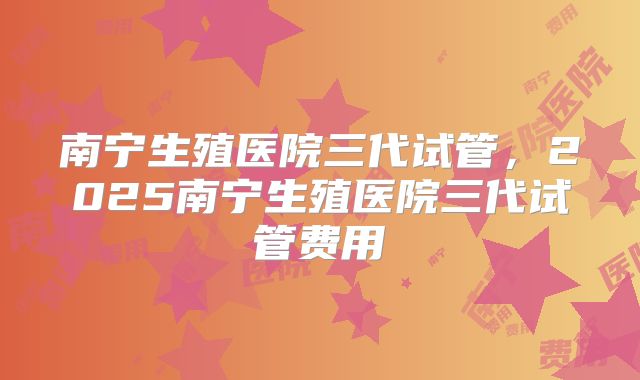 南宁生殖医院三代试管，2025南宁生殖医院三代试管费用