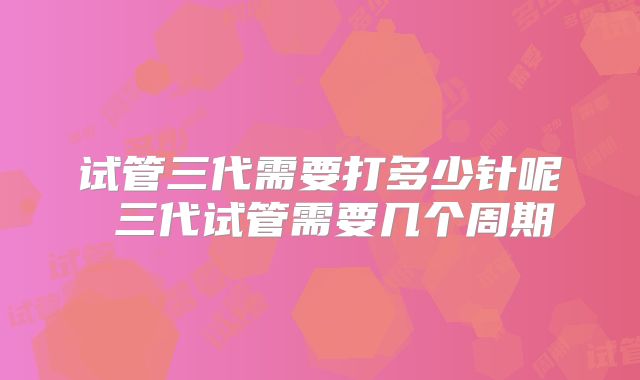 试管三代需要打多少针呢 三代试管需要几个周期