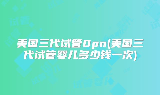 美国三代试管0pn(美国三代试管婴儿多少钱一次)