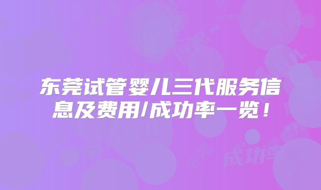 东莞试管婴儿三代服务信息及费用/成功率一览！