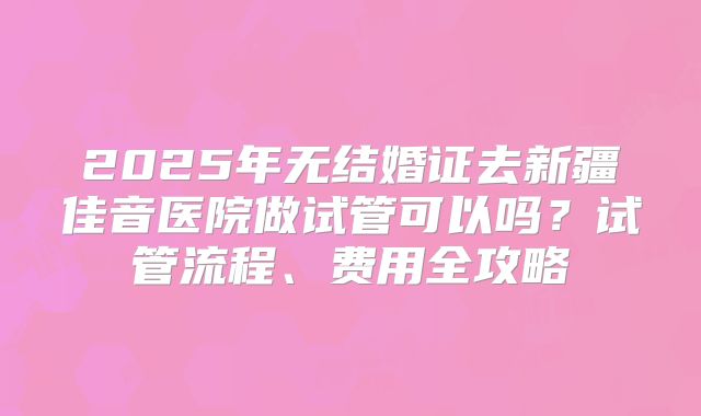 2025年无结婚证去新疆佳音医院做试管可以吗?试管流程、费用全攻略