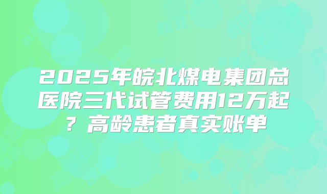 2025年皖北煤电集团总医院三代试管费用12万起？高龄患者真实账单