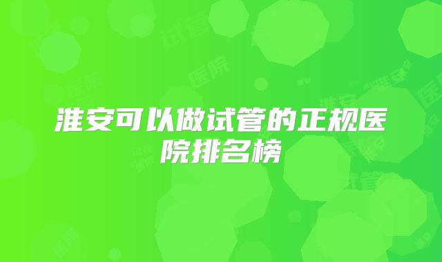 淮安可以做试管的正规医院排名榜