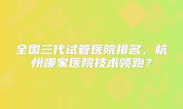 全国三代试管医院排名，杭州哪家医院技术领跑？