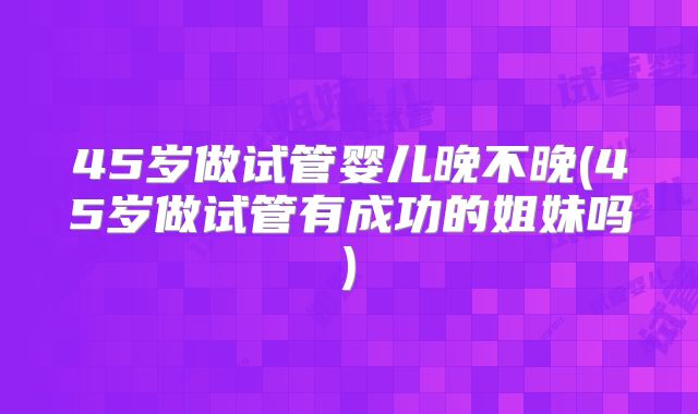45岁做试管婴儿晚不晚(45岁做试管有成功的姐妹吗)