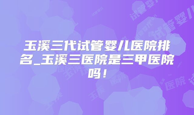 玉溪三代试管婴儿医院排名_玉溪三医院是三甲医院吗！