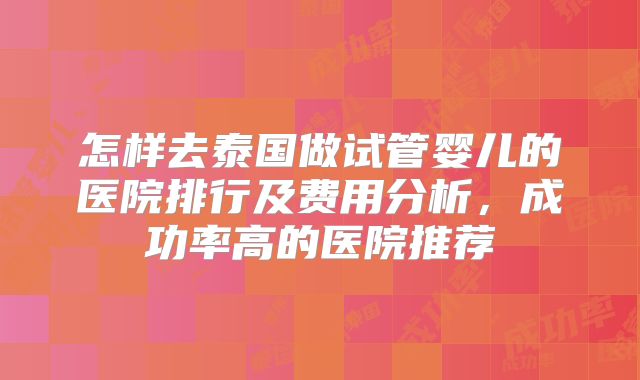 怎样去泰国做试管婴儿的医院排行及费用分析，成功率高的医院推荐