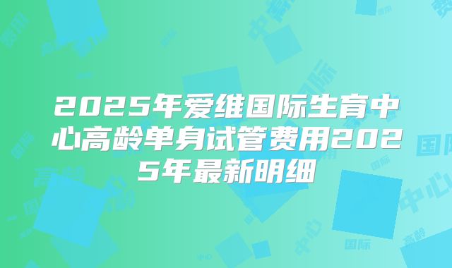 2025年爱维国际生育中心高龄单身试管费用2025年最新明细