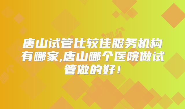 唐山试管比较佳服务机构有哪家,唐山哪个医院做试管做的好！