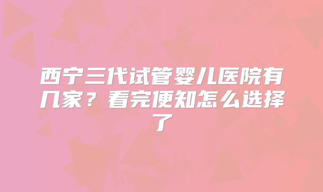 西宁三代试管婴儿医院有几家？看完便知怎么选择了