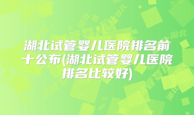 湖北试管婴儿医院排名前十公布(湖北试管婴儿医院排名比较好)