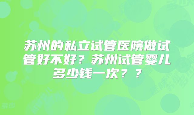 苏州的私立试管医院做试管好不好？苏州试管婴儿多少钱一次？？