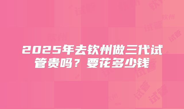 2025年去钦州做三代试管贵吗？要花多少钱
