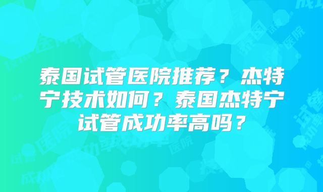 泰国试管医院推荐？杰特宁技术如何？泰国杰特宁试管成功率高吗？