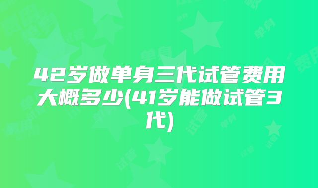 42岁做单身三代试管费用大概多少(41岁能做试管3代)