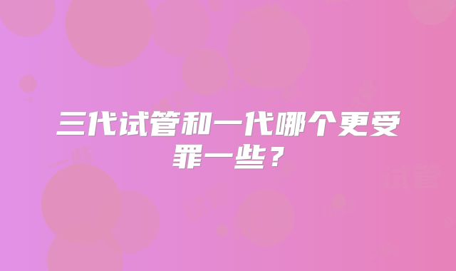 三代试管和一代哪个更受罪一些？