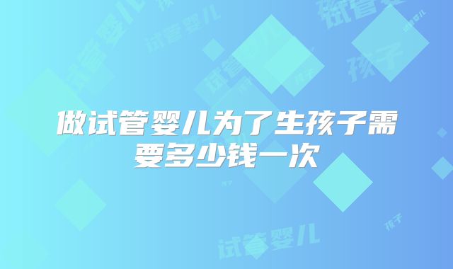 做试管婴儿为了生孩子需要多少钱一次