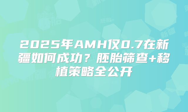 2025年AMH仅0.7在新疆如何成功？胚胎筛查+移植策略全公开