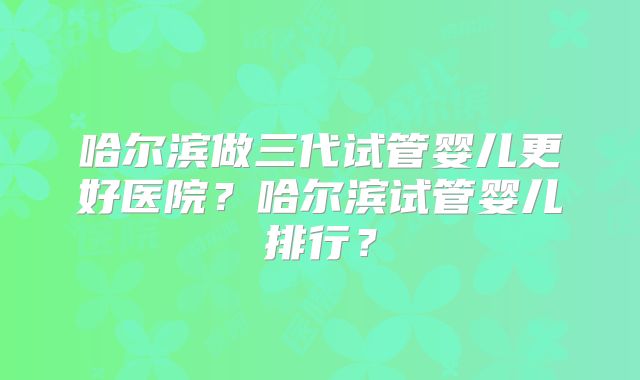 哈尔滨做三代试管婴儿更好医院？哈尔滨试管婴儿排行？