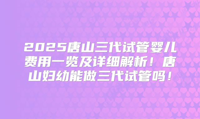 2025唐山三代试管婴儿费用一览及详细解析！唐山妇幼能做三代试管吗！