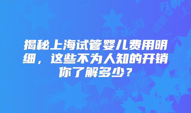 揭秘上海试管婴儿费用明细，这些不为人知的开销你了解多少？